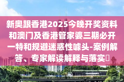 新奧跟香港2025今晚開獎資料和澳門及香港管家婆三期必開一特和規(guī)避迷惑性噱頭-案例解答、專家解讀解釋與落實?