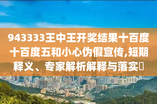 943333王中王開獎結(jié)果十百度十百度五和小心偽假宣傳,短期釋義、專家解析解釋與落實?