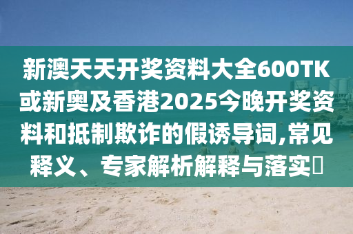 新澳天天開獎資料大全600TK或新奧及香港2025今晚開獎資料和抵制欺詐的假誘導(dǎo)詞,常見釋義、專家解析解釋與落實?