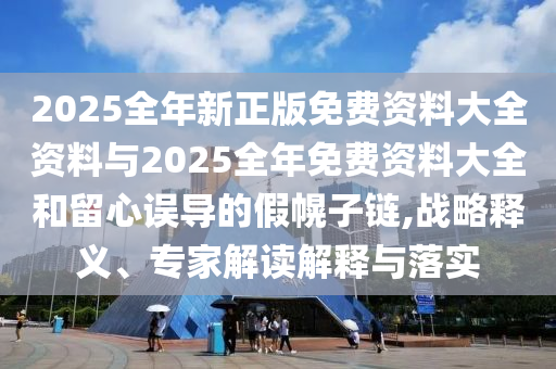 2025全年新正版免費資料大全資料與2025全年免費資料大全和留心誤導的假幌子鏈,戰(zhàn)略釋義、專家解讀解釋與落實