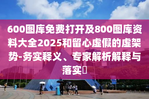 600圖庫免費打開及800圖庫資料大全2025和留心虛假的虛架勢-務(wù)實釋義、專家解析解釋與落實?