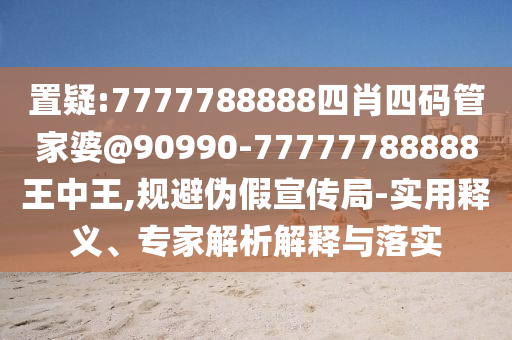 置疑:7777788888四肖四碼管家婆@90990-77777788888王中王,規(guī)避偽假宣傳局-實用釋義、專家解析解釋與落實