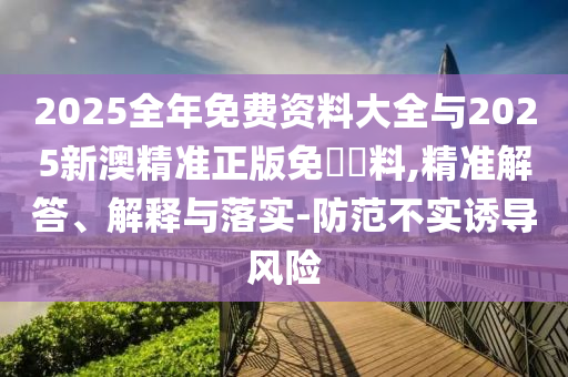 2025全年免費資料大全與2025新澳精準(zhǔn)正版免費資料,精準(zhǔn)解答、解釋與落實-防范不實誘導(dǎo)風(fēng)險