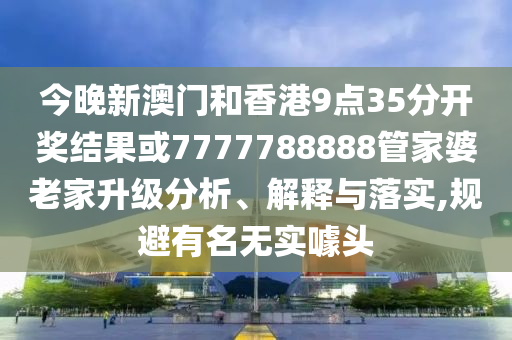 今晚新澳門和香港9點(diǎn)35分開獎結(jié)果或7777788888管家婆老家升級分析、解釋與落實,規(guī)避有名無實噱頭