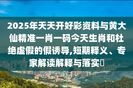 2025年天天開好彩資料與黃大仙精準(zhǔn)一肖一碼今天生肖和杜絕虛假的假誘導(dǎo),短期釋義、專家解讀解釋與落實(shí)?