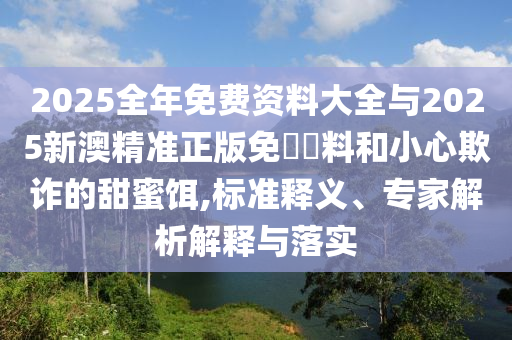2025全年免費資料大全與2025新澳精準正版免費資料和小心欺詐的甜蜜餌,標準釋義、專家解析解釋與落實