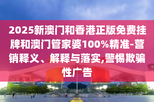 2025新澳門和香港正版免費掛牌和澳門管家婆100%精準-營銷釋義、解釋與落實,警惕欺騙性廣告