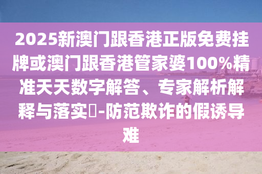 2025新澳門跟香港正版免費掛牌或澳門跟香港管家婆100%精準(zhǔn)天天數(shù)字解答、專家解析解釋與落實?-防范欺詐的假誘導(dǎo)難