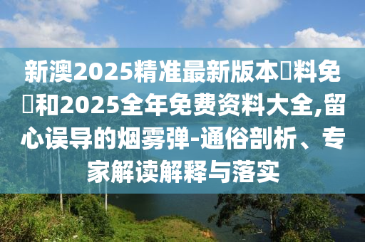 新澳2025精準(zhǔn)最新版本資料免費(fèi)和2025全年免費(fèi)資料大全,留心誤導(dǎo)的煙霧彈-通俗剖析、專家解讀解釋與落實(shí)