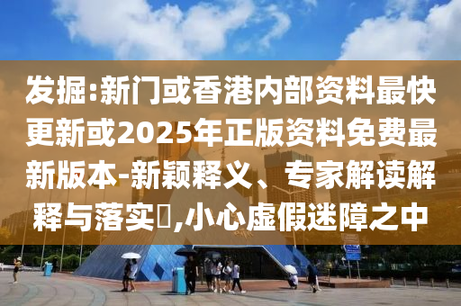 發(fā)掘:新門或香港內(nèi)部資料最快更新或2025年正版資料免費最新版本-新穎釋義、專家解讀解釋與落實?,小心虛假迷障之中