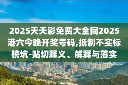 2025天天彩免費大全同2025港六今晚開獎號碼,抵制不實標榜坑-貼切釋義、解釋與落實