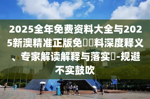 2025全年免費資料大全與2025新澳精準正版免費資料深度釋義、專家解讀解釋與落實?-規(guī)避不實鼓吹