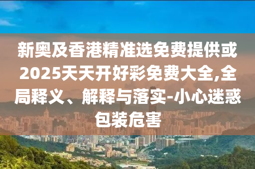 新奧及香港精準(zhǔn)選免費(fèi)提供或2025天天開好彩免費(fèi)大全,全局釋義、解釋與落實(shí)-小心迷惑包裝危害