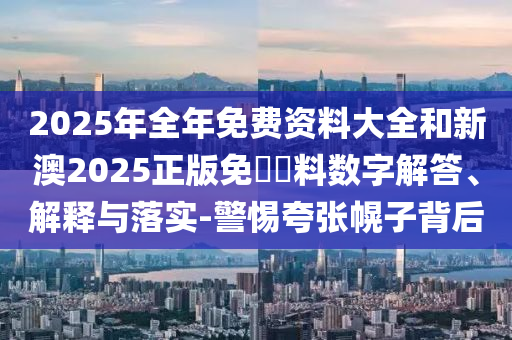 2025年全年免費(fèi)資料大全和新澳2025正版免費(fèi)資料數(shù)字解答、解釋與落實(shí)-警惕夸張幌子背后