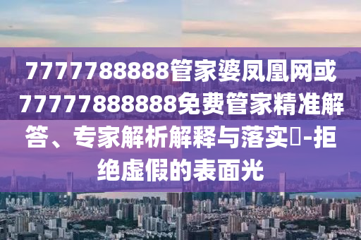 7777788888管家婆鳳凰網(wǎng)或77777888888免費(fèi)管家精準(zhǔn)解答、專家解析解釋與落實(shí)?-拒絕虛假的表面光