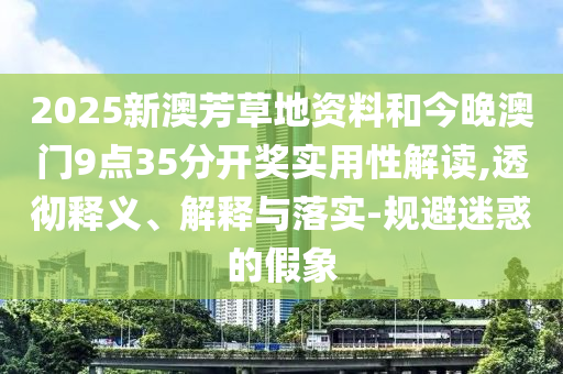 2025新澳芳草地資料和今晚澳門9點35分開獎實用性解讀,透徹釋義、解釋與落實-規(guī)避迷惑的假象