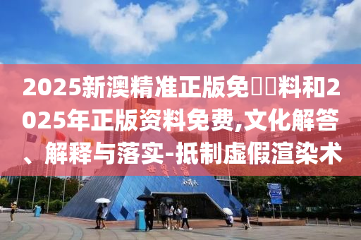 2025新澳精準(zhǔn)正版免費資料和2025年正版資料免費,文化解答、解釋與落實-抵制虛假渲染術(shù)