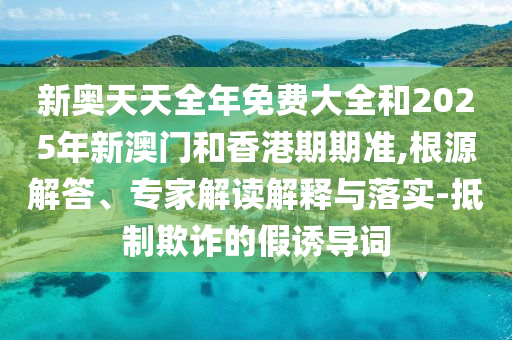 新奧天天全年免費(fèi)大全和2025年新澳門和香港期期準(zhǔn),根源解答、專家解讀解釋與落實(shí)-抵制欺詐的假誘導(dǎo)詞