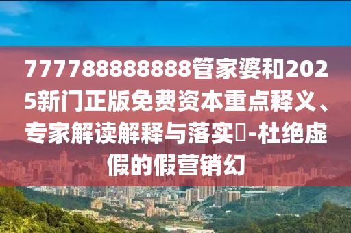 777788888888管家婆和2025新門正版免費資本重點釋義、專家解讀解釋與落實?-杜絕虛假的假營銷幻