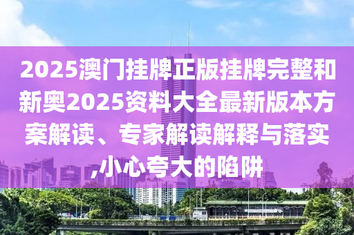 2025澳門掛牌正版掛牌完整和新奧2025資料大全最新版本方案解讀、專家解讀解釋與落實(shí),小心夸大的陷阱