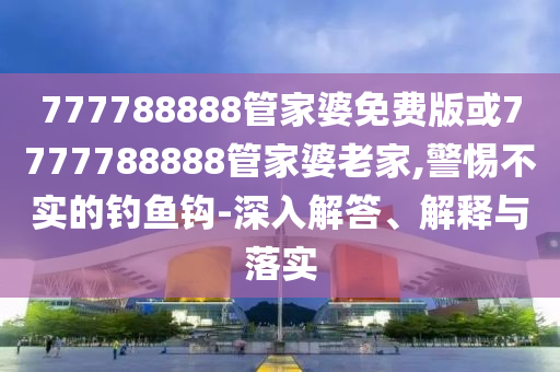 777788888管家婆免費版或7777788888管家婆老家,警惕不實的釣魚鉤-深入解答、解釋與落實