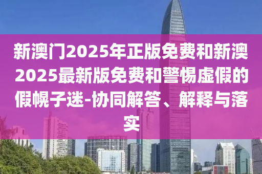 新澳門2025年正版免費(fèi)和新澳2025最新版免費(fèi)和警惕虛假的假幌子迷-協(xié)同解答、解釋與落實(shí)