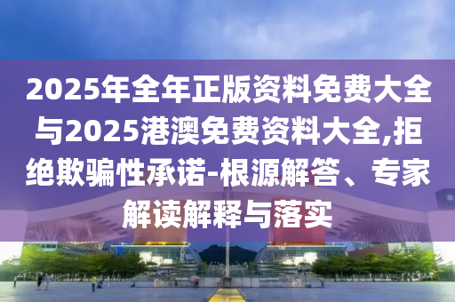 2025年全年正版資料免費(fèi)大全與2025港澳免費(fèi)資料大全,拒絕欺騙性承諾-根源解答、專(zhuān)家解讀解釋與落實(shí)
