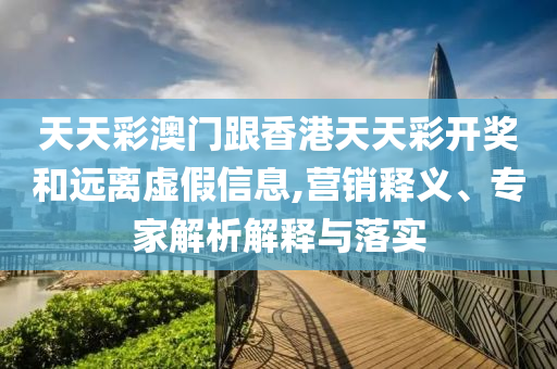 天天彩澳門跟香港天天彩開獎和遠離虛假信息,營銷釋義、專家解析解釋與落實