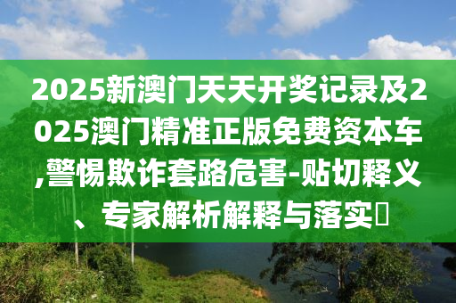 2025新澳門天天開獎記錄及2025澳門精準(zhǔn)正版免費資本車,警惕欺詐套路危害-貼切釋義、專家解析解釋與落實?