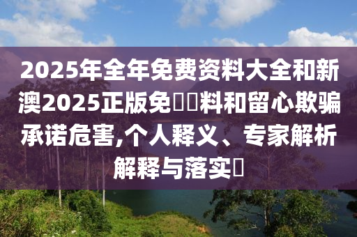 2025年全年免費(fèi)資料大全和新澳2025正版免費(fèi)資料和留心欺騙承諾危害,個(gè)人釋義、專家解析解釋與落實(shí)?