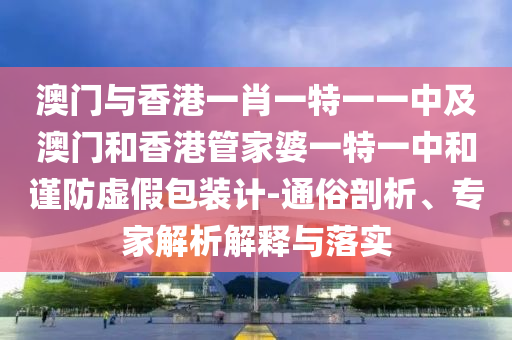 澳門與香港一肖一特一一中及澳門和香港管家婆一特一中和謹防虛假包裝計-通俗剖析、專家解析解釋與落實