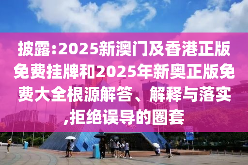 披露:2025新澳門及香港正版免費掛牌和2025年新奧正版免費大全根源解答、解釋與落實,拒絕誤導(dǎo)的圈套