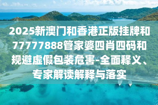 2025新澳門和香港正版掛牌和77777888管家婆四肖四碼和規(guī)避虛假包裝危害-全面釋義、專家解讀解釋與落實