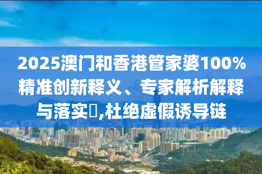 2025澳門和香港管家婆100%精準創(chuàng)新釋義、專家解析解釋與落實?,杜絕虛假誘導鏈