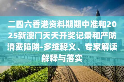 二四六香港資料期期中準(zhǔn)和2025新澳門天天開獎記錄和嚴(yán)防消費陷阱-多維釋義、專家解讀解釋與落實