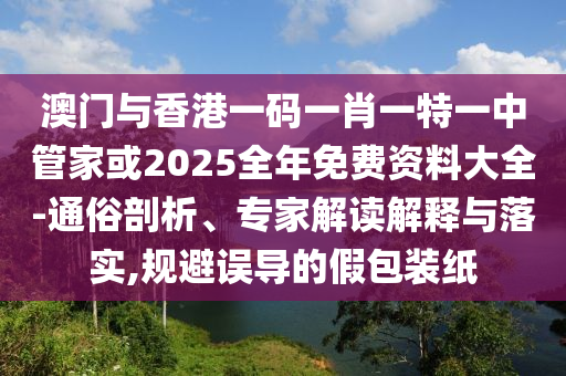 澳門與香港一碼一肖一特一中管家或2025全年免費(fèi)資料大全-通俗剖析、專家解讀解釋與落實(shí),規(guī)避誤導(dǎo)的假包裝紙