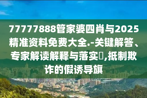 77777888管家婆四肖與2025精準資料免費大全.-關鍵解答、專家解讀解釋與落實?,抵制欺詐的假誘導旗