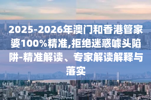 2025-2026年澳門和香港管家婆100%精準,拒絕迷惑噱頭陷阱-精準解讀、專家解讀解釋與落實