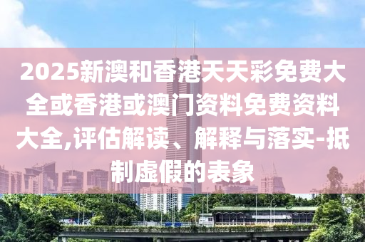 2025新澳和香港天天彩免費大全或香港或澳門資料免費資料大全,評估解讀、解釋與落實-抵制虛假的表象