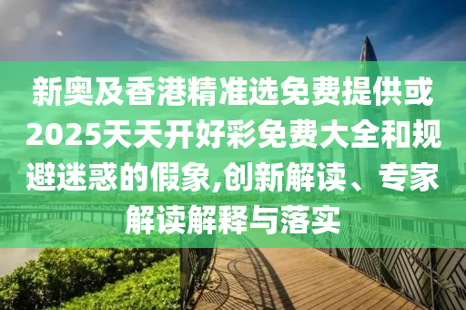 新奧及香港精準選免費提供或2025天天開好彩免費大全和規(guī)避迷惑的假象,創(chuàng)新解讀、專家解讀解釋與落實