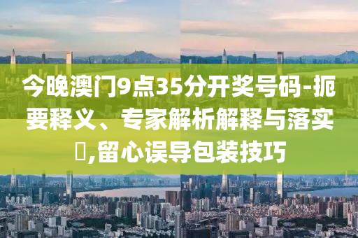 今晚澳門9點35分開獎號碼-扼要釋義、專家解析解釋與落實?,留心誤導(dǎo)包裝技巧