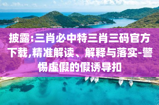 披露:三肖必中特三肖三碼官方下載,精準解讀、解釋與落實-警惕虛假的假誘導扣