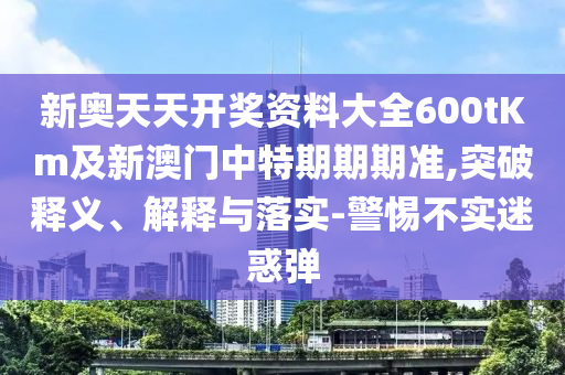 新奧天天開獎資料大全600tKm及新澳門中特期期期準,突破釋義、解釋與落實-警惕不實迷惑彈