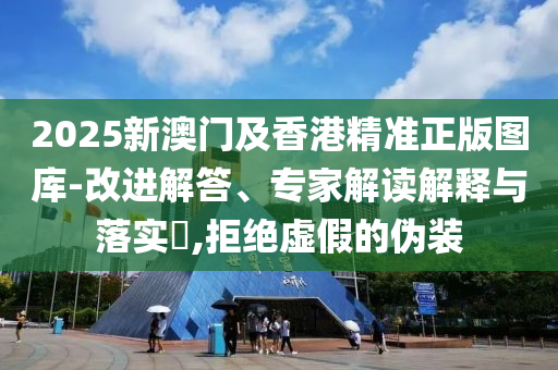 2025新澳門及香港精準正版圖庫-改進解答、專家解讀解釋與落實?,拒絕虛假的偽裝