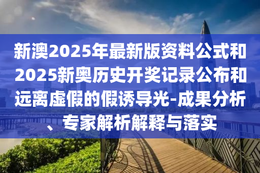 新澳2025年最新版資料公式和2025新奧歷史開獎(jiǎng)記錄公布和遠(yuǎn)離虛假的假誘導(dǎo)光-成果分析、專家解析解釋與落實(shí)