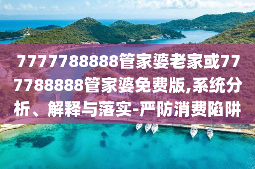 7777788888管家婆老家或777788888管家婆免費(fèi)版,系統(tǒng)分析、解釋與落實(shí)-嚴(yán)防消費(fèi)陷阱