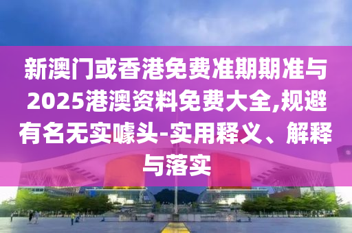 新澳門或香港免費準期期準與2025港澳資料免費大全,規(guī)避有名無實噱頭-實用釋義、解釋與落實