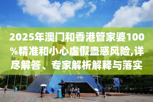 2025年澳門和香港管家婆100%精準和小心虛假蠱惑風險,詳盡解答、專家解析解釋與落實