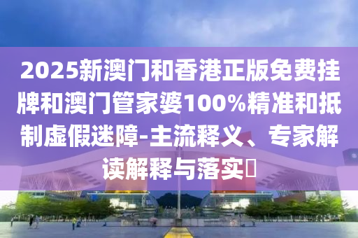 2025新澳門和香港正版免費掛牌和澳門管家婆100%精準和抵制虛假迷障-主流釋義、專家解讀解釋與落實?