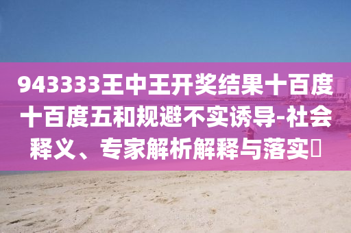 943333王中王開獎結(jié)果十百度十百度五和規(guī)避不實誘導(dǎo)-社會釋義、專家解析解釋與落實?